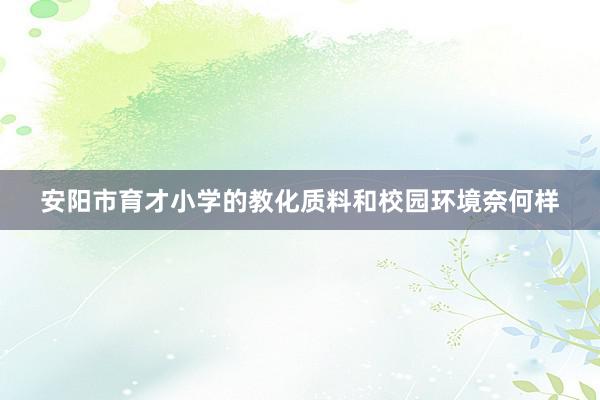 安阳市育才小学的教化质料和校园环境奈何样