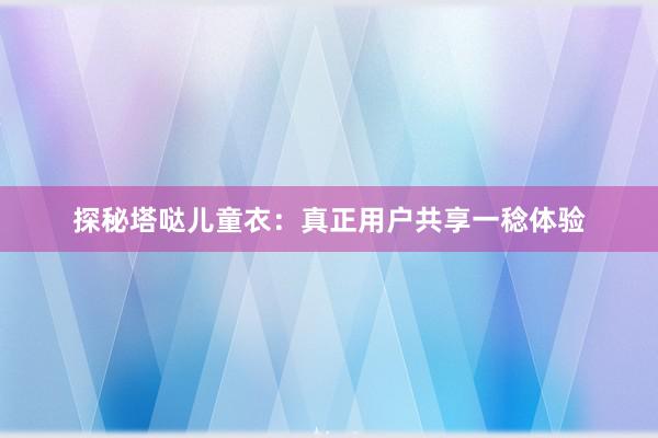 探秘塔哒儿童衣：真正用户共享一稔体验