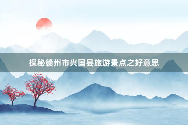 探秘赣州市兴国县旅游景点之好意思