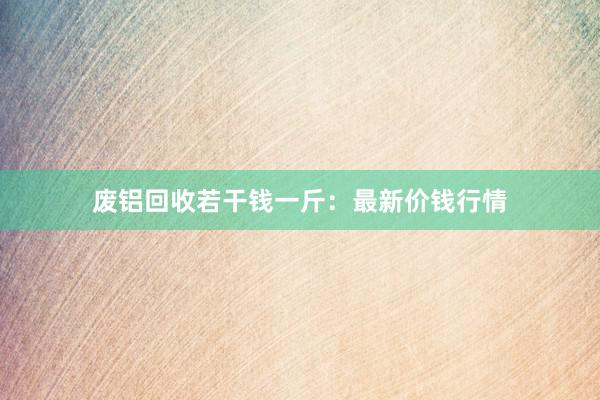 废铝回收若干钱一斤：最新价钱行情