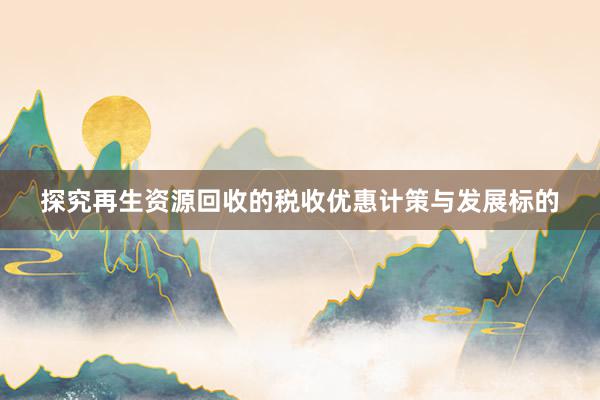探究再生资源回收的税收优惠计策与发展标的