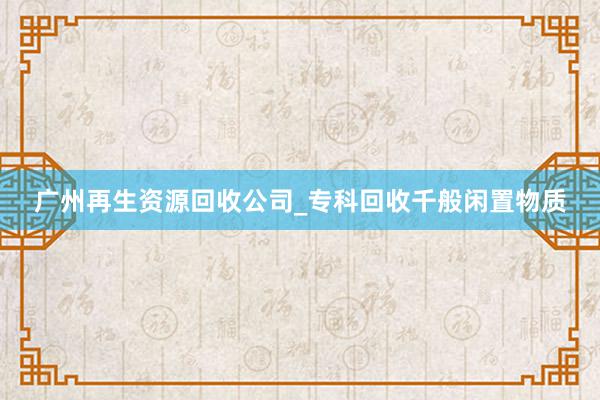 广州再生资源回收公司_专科回收千般闲置物质