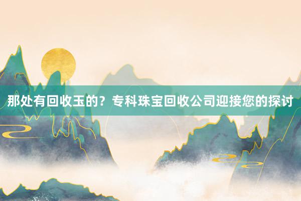 那处有回收玉的？专科珠宝回收公司迎接您的探讨